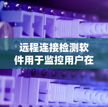 远程连接检测软件用于监控用户在远程系统中的访问和连接情况，确保系统安全和性能。以下是这些软件的详细介绍