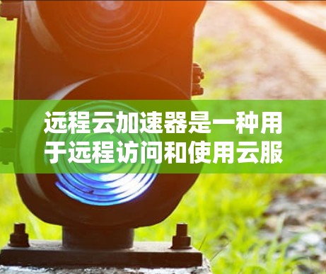 远程云加速器是一种用于远程访问和使用云服务的工具，旨在帮助用户在设备物理空间有限或没有网络的情况下，仍然能够高效地利用云资源。以下是对远程云加速器的详细分析和总结