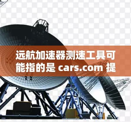 远航加速器测速工具可能指的是 cars.com 提供的 加速测试设备，这种设备通常用于测试车辆的加速性能、安全性和稳定性。以下是关于这个工具的详细介绍