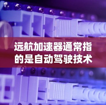 远航加速器通常指的是自动驾驶技术中的加速器功能，或者是车辆动力系统中的加速系统优化。如果具体涉及道路车辆的动力系统或自动驾驶技术的优化，可以提供以下建议和信息