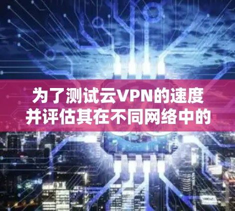 为了测试云VPN的速度并评估其在不同网络中的表现，可以按照以下步骤进行